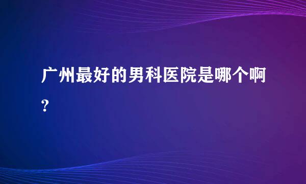 广州最好的男科医院是哪个啊?