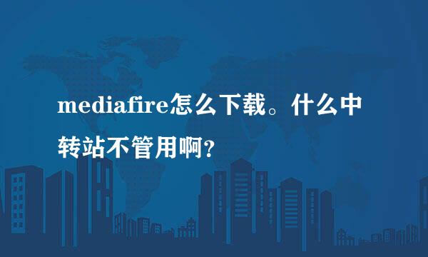 mediafire怎么下载。什么中转站不管用啊？