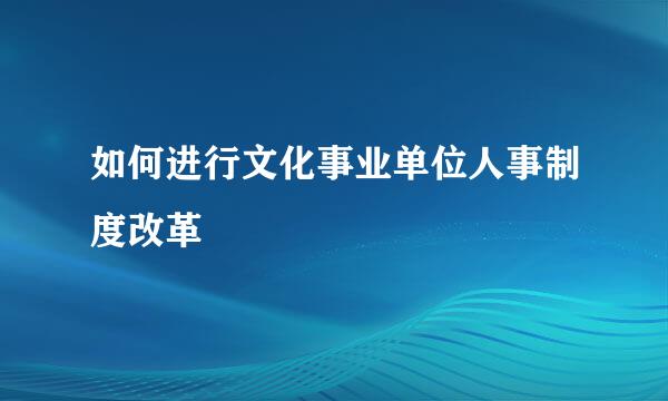 如何进行文化事业单位人事制度改革