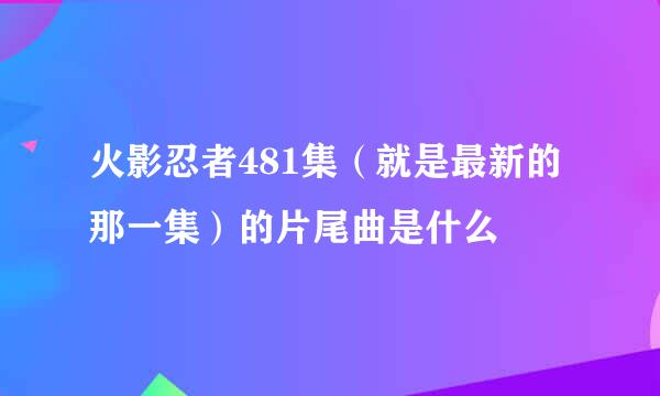 火影忍者481集（就是最新的那一集）的片尾曲是什么