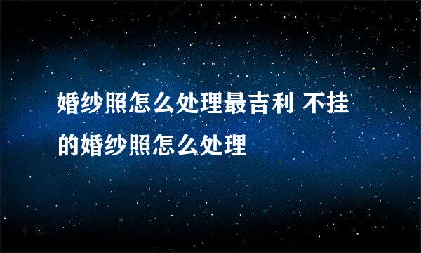 婚纱照怎么处理最吉利 不挂的婚纱照怎么处理