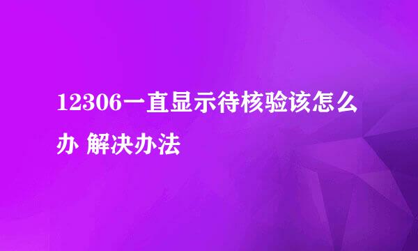 12306一直显示待核验该怎么办 解决办法