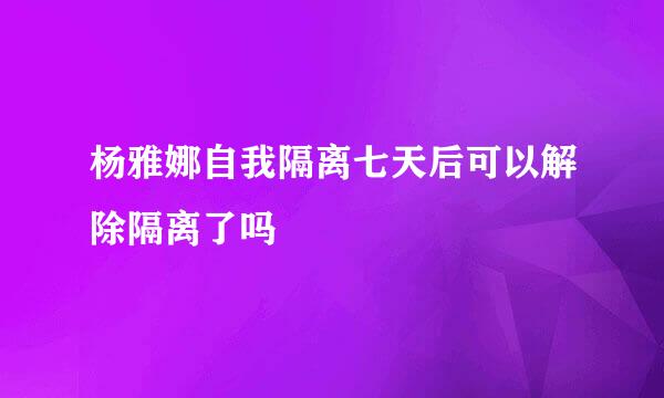 杨雅娜自我隔离七天后可以解除隔离了吗