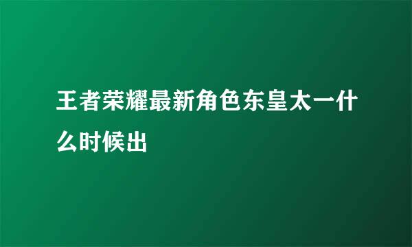 王者荣耀最新角色东皇太一什么时候出