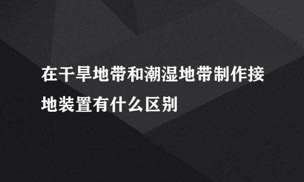 在干旱地带和潮湿地带制作接地装置有什么区别