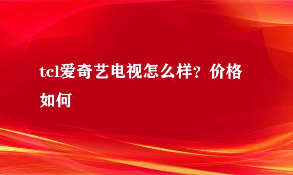 tcl爱奇艺电视怎么样？价格如何