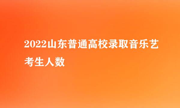 2022山东普通高校录取音乐艺考生人数