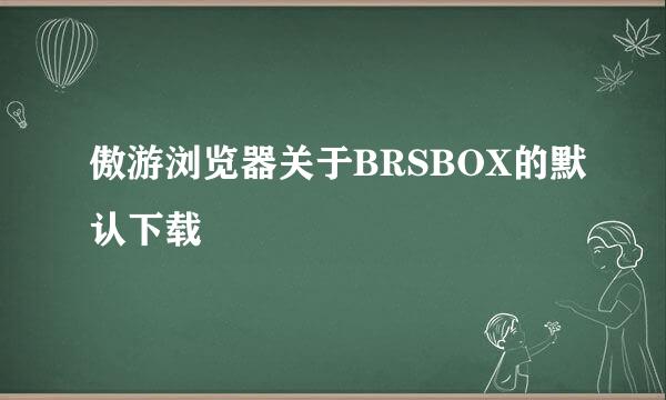 傲游浏览器关于BRSBOX的默认下载