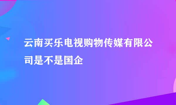 云南买乐电视购物传媒有限公司是不是国企