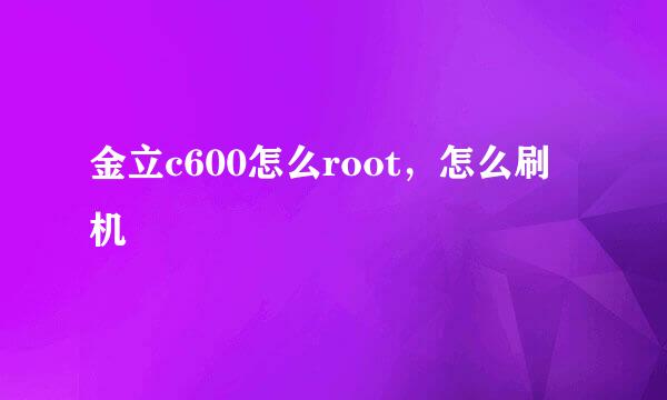 金立c600怎么root，怎么刷机