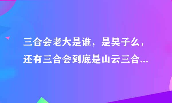 三合会老大是谁，是吴子么，还有三合会到底是山云三合会还是洪门三合会请高手解答。