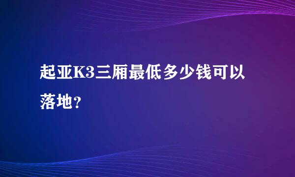 起亚K3三厢最低多少钱可以落地？