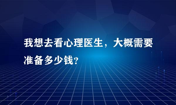 我想去看心理医生，大概需要准备多少钱？