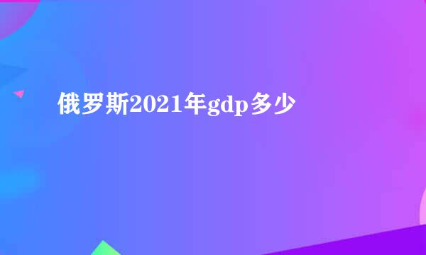 俄罗斯2021年gdp多少