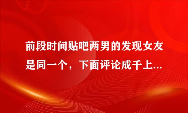 前段时间贴吧两男的发现女友是同一个，下面评论成千上万条，那是哪一个吧的？或者谁有被删除的帖子？