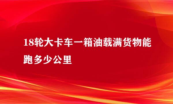 18轮大卡车一箱油载满货物能跑多少公里