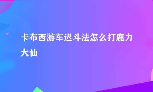 卡布西游车迟斗法怎么打鹿力大仙