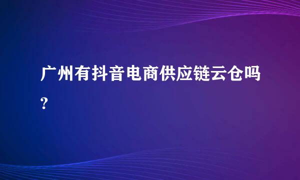 广州有抖音电商供应链云仓吗?