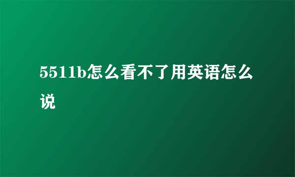 5511b怎么看不了用英语怎么说