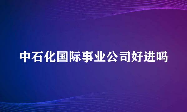 中石化国际事业公司好进吗