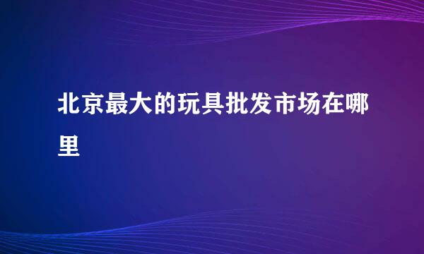 北京最大的玩具批发市场在哪里