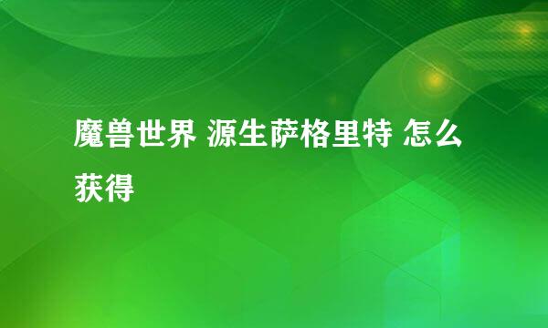 魔兽世界 源生萨格里特 怎么获得