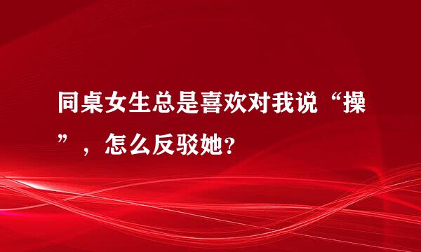 同桌女生总是喜欢对我说“操”，怎么反驳她？