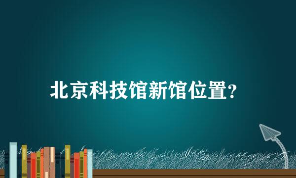 北京科技馆新馆位置？