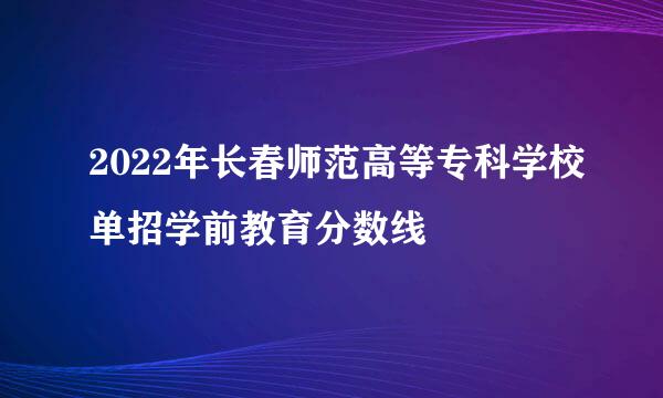 2022年长春师范高等专科学校单招学前教育分数线