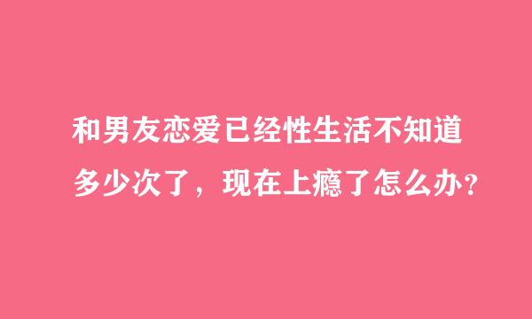 和男友恋爱已经性生活不知道多少次了，现在上瘾了怎么办？