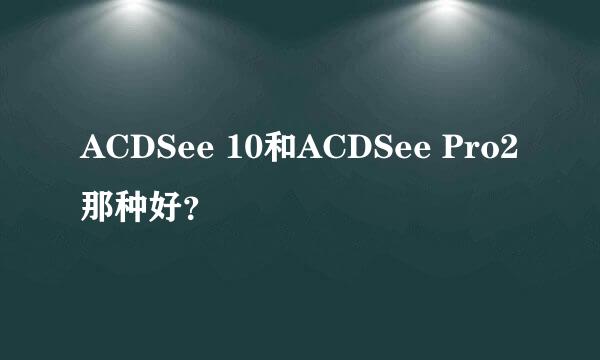 ACDSee 10和ACDSee Pro2那种好？