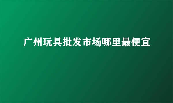 广州玩具批发市场哪里最便宜