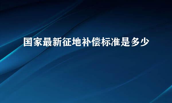 国家最新征地补偿标准是多少