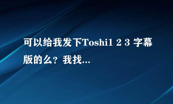 可以给我发下Toshi1 2 3 字幕版的么？我找了好久都没有找到……真的谢谢你哈~~~~摆脱摆脱~~~~