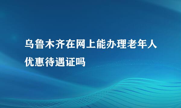 乌鲁木齐在网上能办理老年人优惠待遇证吗