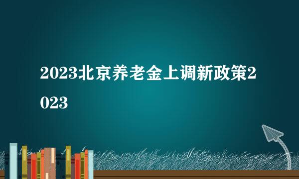 2023北京养老金上调新政策2023