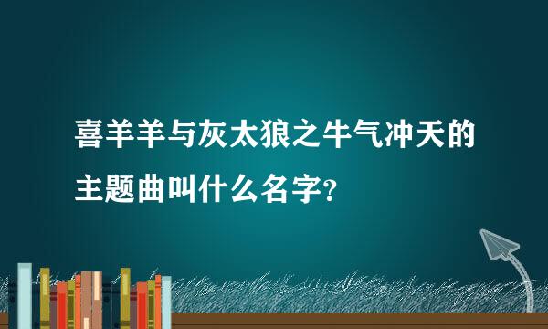 喜羊羊与灰太狼之牛气冲天的主题曲叫什么名字？