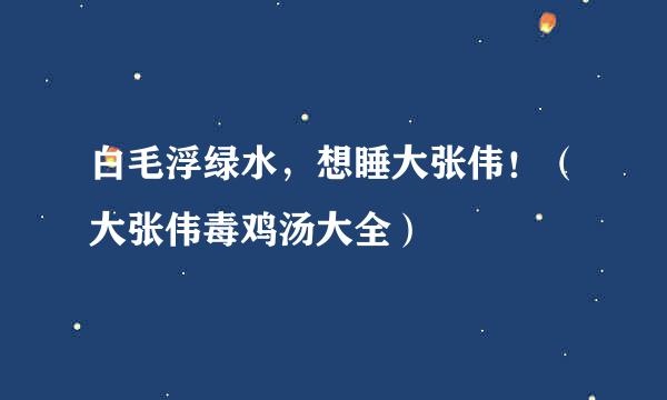 白毛浮绿水，想睡大张伟！（大张伟毒鸡汤大全）