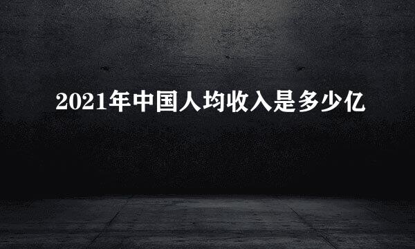 2021年中国人均收入是多少亿