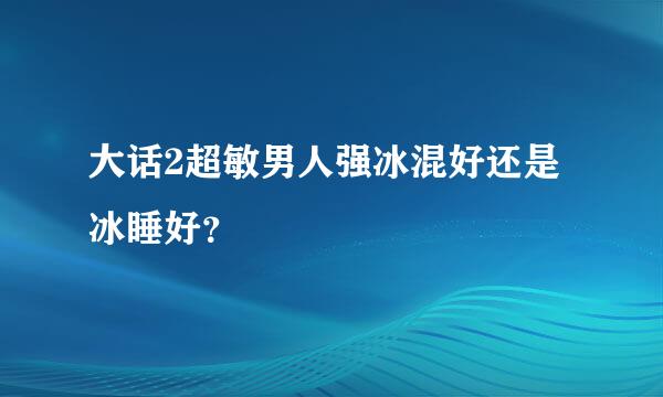 大话2超敏男人强冰混好还是冰睡好？