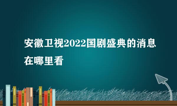 安徽卫视2022国剧盛典的消息在哪里看