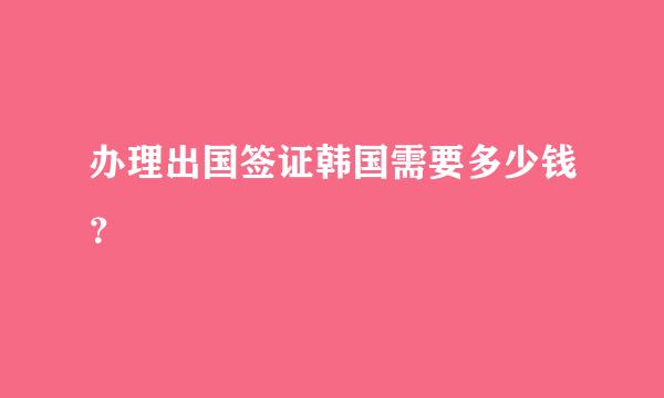 办理出国签证韩国需要多少钱？