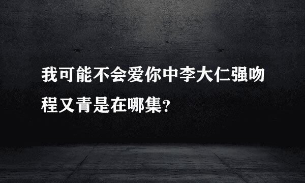 我可能不会爱你中李大仁强吻程又青是在哪集？