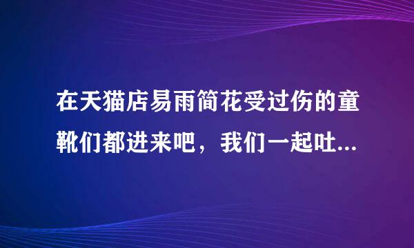 在天猫店易雨简花受过伤的童靴们都进来吧，我们一起吐吐苦水，天猫不让我们评论，幸亏还有百度