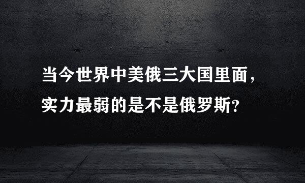 当今世界中美俄三大国里面，实力最弱的是不是俄罗斯？