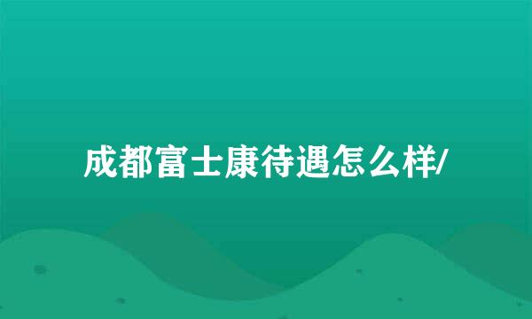 成都富士康待遇怎么样/