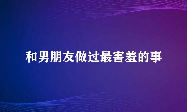 和男朋友做过最害羞的事