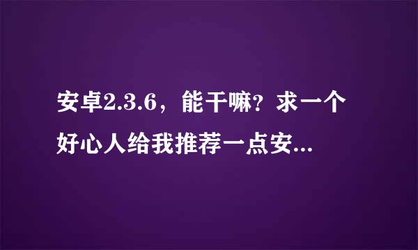 安卓2.3.6，能干嘛？求一个好心人给我推荐一点安卓2.3.6的软件