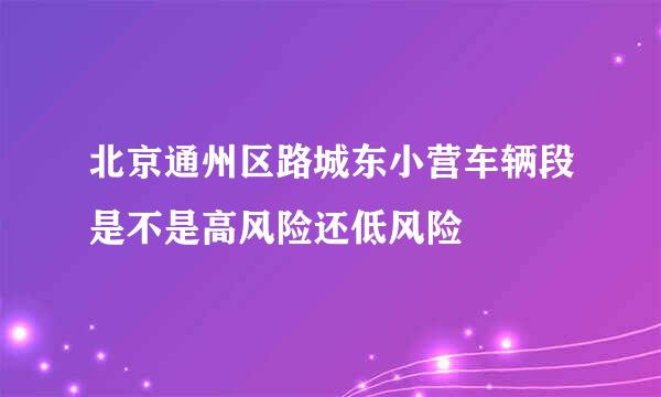 北京通州区路城东小营车辆段是不是高风险还低风险