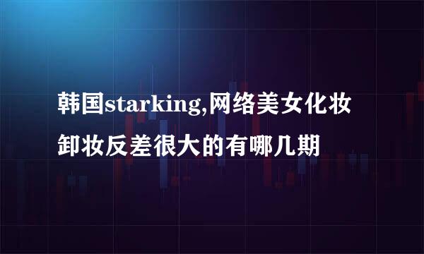 韩国starking,网络美女化妆卸妆反差很大的有哪几期